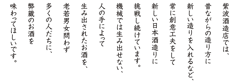 紫波酒造では、昔ながらの造り方に新しい造りを入れるなど、常に新しい創意工夫をして新しい日本酒造りに挑戦し続けています。機械では生み出せない、人の手によって生み出されたお酒を、老若男女問わず多くの人たちに、廣田のお酒を味わってほしいです。